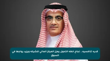 قدرة تنافسية.. نجاح خطة التحول يعزز المركز المالي للشركة ويزيد رواجها في السوق